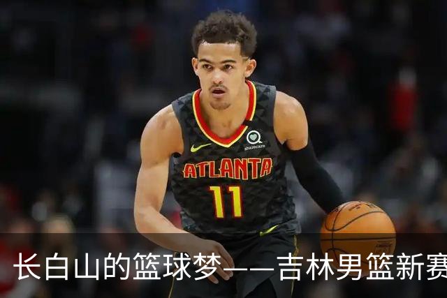 长白山的篮球梦——吉林男篮新赛季焕然一新！
